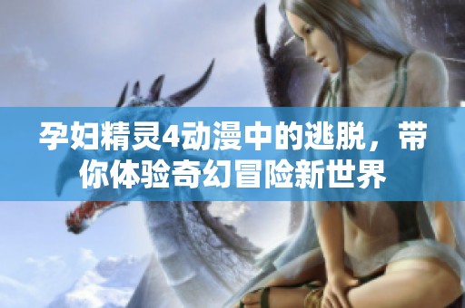 孕妇精灵4动漫中的逃脱，带你体验奇幻冒险新世界