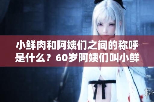 小鲜肉和阿姨们之间的称呼是什么？60岁阿姨们叫小鲜肉什么呢？