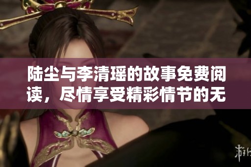 陆尘与李清瑶的故事免费阅读，尽情享受精彩情节的无尽魅力！
