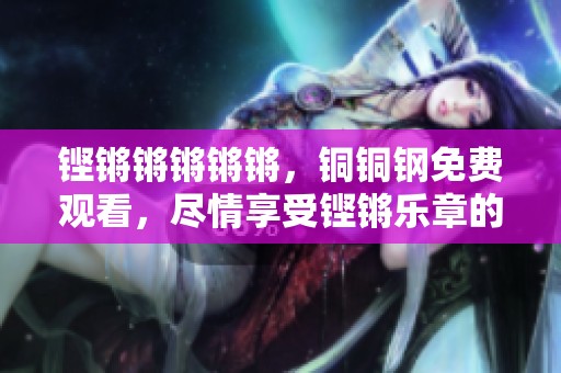 铿锵锵锵锵锵，铜铜钢免费观看，尽情享受铿锵乐章的魅力与震撼