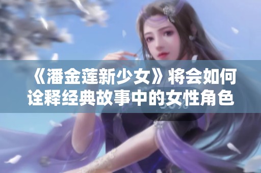 《潘金莲新少女》将会如何诠释经典故事中的女性角色呢