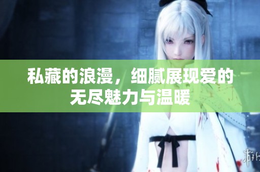 私藏的浪漫，细腻展现爱的无尽魅力与温暖