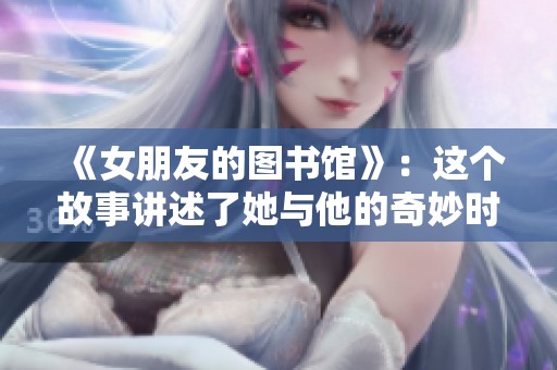 《女朋友的图书馆》：这个故事讲述了她与他的奇妙时光与温暖情感