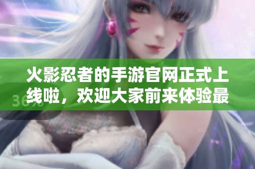 火影忍者的手游官网正式上线啦，欢迎大家前来体验最新内容！