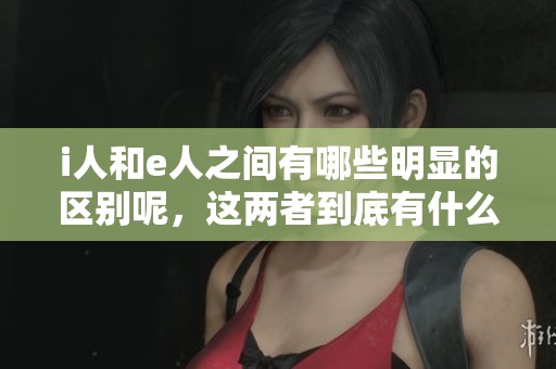i人和e人之间有哪些明显的区别呢，这两者到底有什么不同之处呢