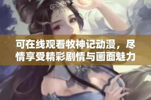可在线观看牧神记动漫，尽情享受精彩剧情与画面魅力