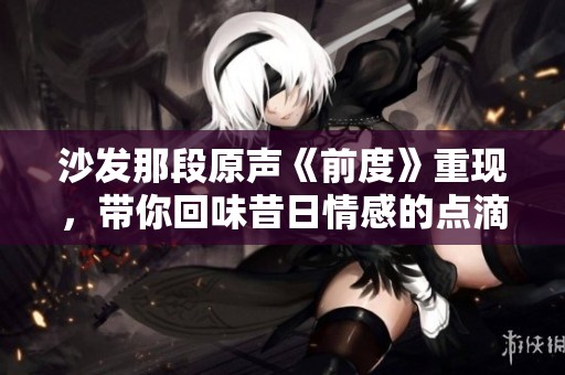沙发那段原声《前度》重现，带你回味昔日情感的点滴感动
