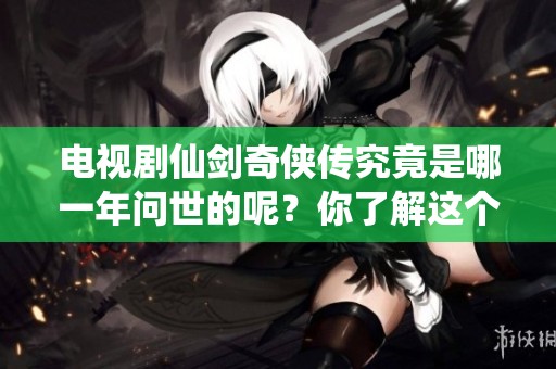 电视剧仙剑奇侠传究竟是哪一年问世的呢？你了解这个系列的发布年份吗？