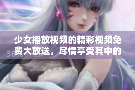 少女播放视频的精彩视频免费大放送，尽情享受其中的乐趣与魅力
