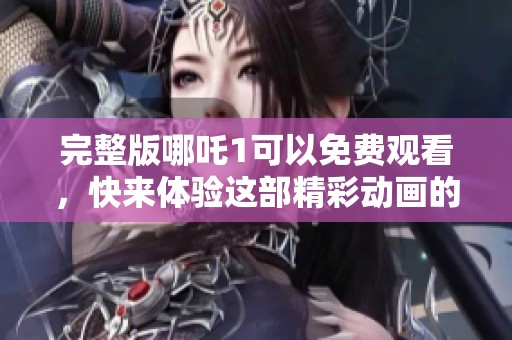 完整版哪吒1可以免费观看，快来体验这部精彩动画的魅力吧