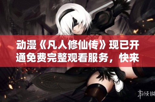 动漫《凡人修仙传》现已开通免费完整观看服务，快来体验这一奇幻旅程！