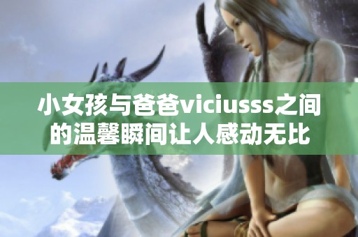 小女孩与爸爸viciusss之间的温馨瞬间让人感动无比