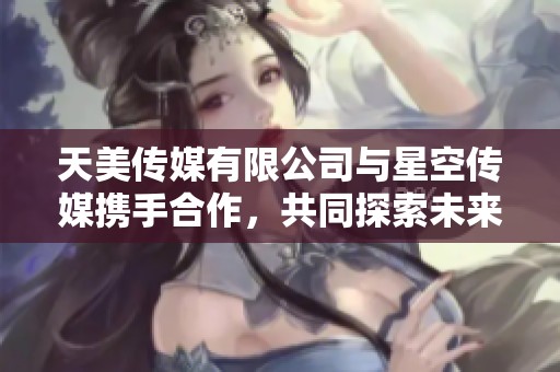 天美传媒有限公司与星空传媒携手合作，共同探索未来新机遇