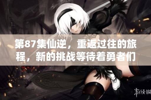 第87集仙逆，重返过往的旅程，新的挑战等待着勇者们