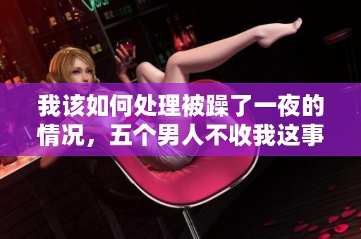 我该如何处理被躁了一夜的情况，五个男人不收我这事怎么办呢
