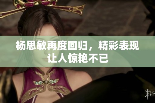 杨思敏再度回归，精彩表现让人惊艳不已