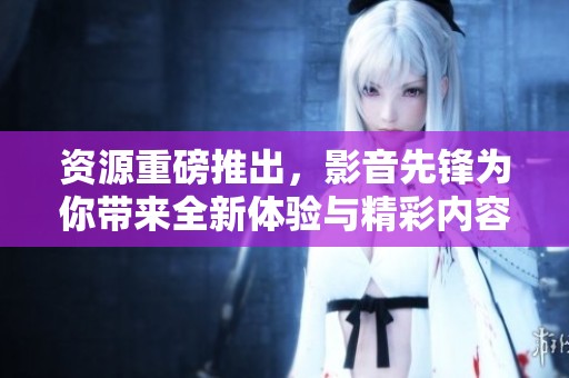 资源重磅推出，影音先锋为你带来全新体验与精彩内容！