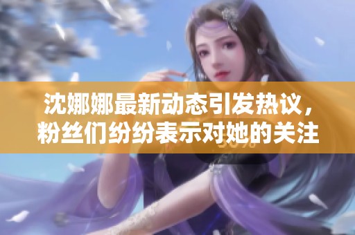 沈娜娜最新动态引发热议，粉丝们纷纷表示对她的关注与喜爱