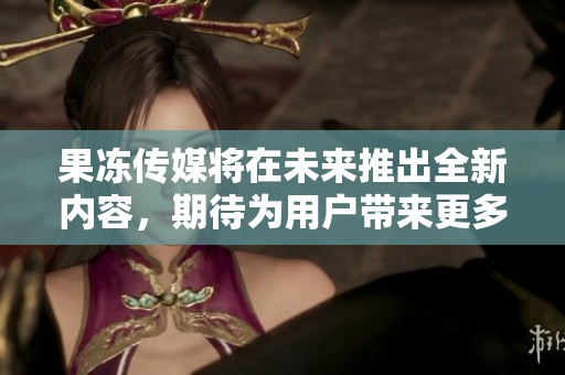 果冻传媒将在未来推出全新内容，期待为用户带来更多惊喜与精彩体验