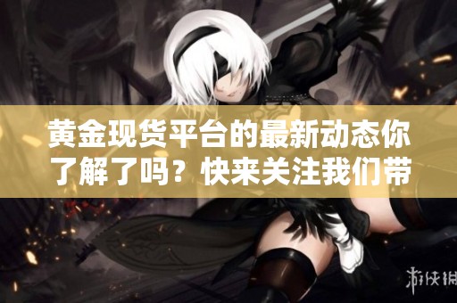 黄金现货平台的最新动态你了解了吗？快来关注我们带来的黄金市场信息！