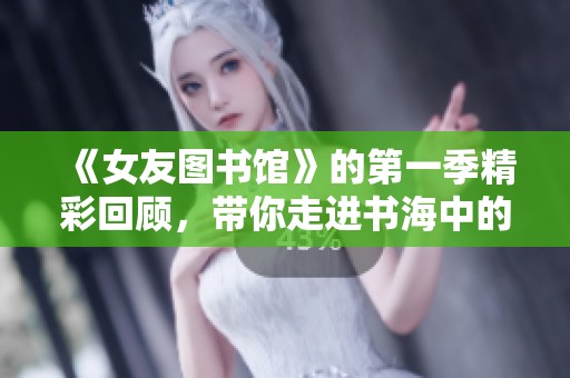 《女友图书馆》的第一季精彩回顾，带你走进书海中的浪漫故事