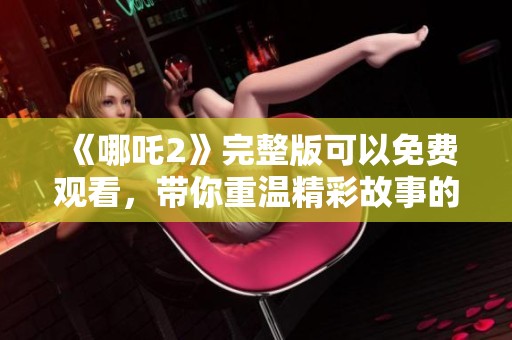 《哪吒2》完整版可以免费观看，带你重温精彩故事的奇幻冒险