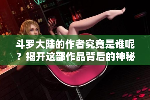 斗罗大陆的作者究竟是谁呢？揭开这部作品背后的神秘面纱
