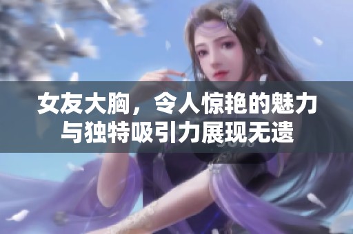 女友大胸，令人惊艳的魅力与独特吸引力展现无遗
