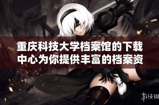 重庆科技大学档案馆的下载中心为你提供丰富的档案资源与服务