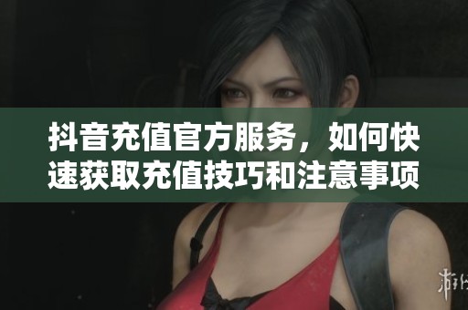 抖音充值官方服务，如何快速获取充值技巧和注意事项解析