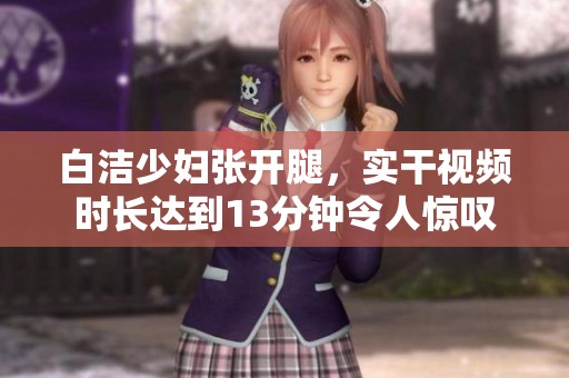 白洁少妇张开腿，实干视频时长达到13分钟令人惊叹
