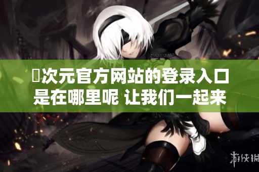 囧次元官方网站的登录入口是在哪里呢 让我们一起来探索一下吧