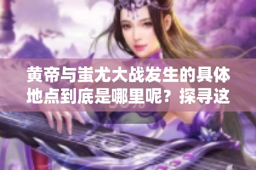 黄帝与蚩尤大战发生的具体地点到底是哪里呢？探寻这场古代传奇战役的场所。