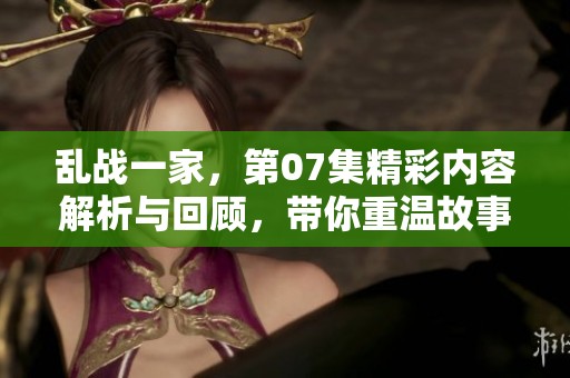乱战一家，第07集精彩内容解析与回顾，带你重温故事的每一个细节