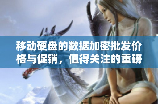 移动硬盘的数据加密批发价格与促销，值得关注的重磅信息解析