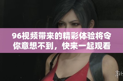 96视频带来的精彩体验将令你意想不到，快来一起观看吧！