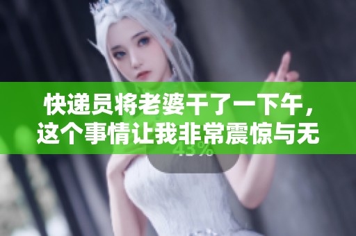 快递员将老婆干了一下午，这个事情让我非常震惊与无奈