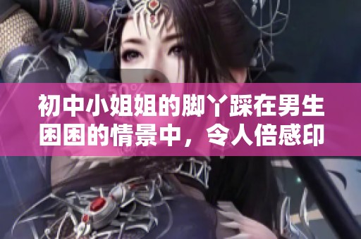 初中小姐姐的脚丫踩在男生困困的情景中，令人倍感印象深刻。