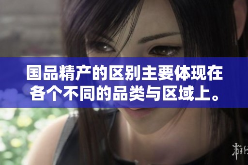 国品精产的区别主要体现在各个不同的品类与区域上。详细了解各个品牌之间的差异。