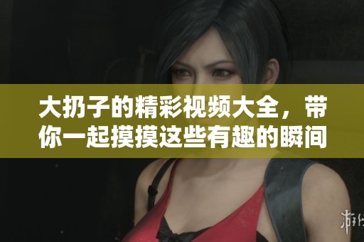 大扔子的精彩视频大全，带你一起摸摸这些有趣的瞬间！