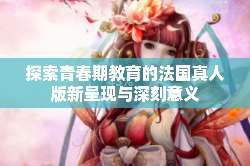 探索青春期教育的法国真人版新呈现与深刻意义