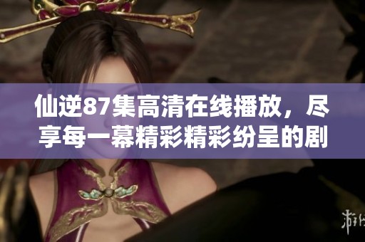 仙逆87集高清在线播放，尽享每一幕精彩精彩纷呈的剧情内容