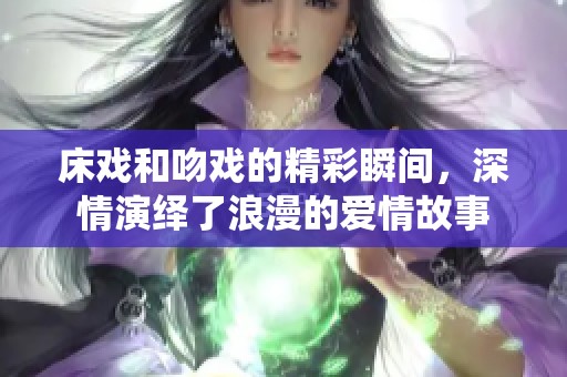 床戏和吻戏的精彩瞬间，深情演绎了浪漫的爱情故事
