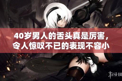 40岁男人的舌头真是厉害，令人惊叹不已的表现不容小觑