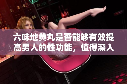 六味地黄丸是否能够有效提高男人的性功能，值得深入探讨吗