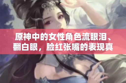 原神中的女性角色流眼泪、翻白眼，脸红张嘴的表现真是精彩纷呈