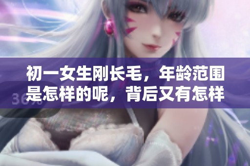 初一女生刚长毛，年龄范围是怎样的呢，背后又有怎样的故事？
