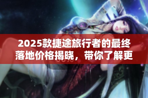 2025款捷途旅行者的最终落地价格揭晓，带你了解更多购车信息