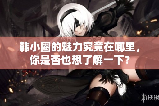 韩小圈的魅力究竟在哪里，你是否也想了解一下？
