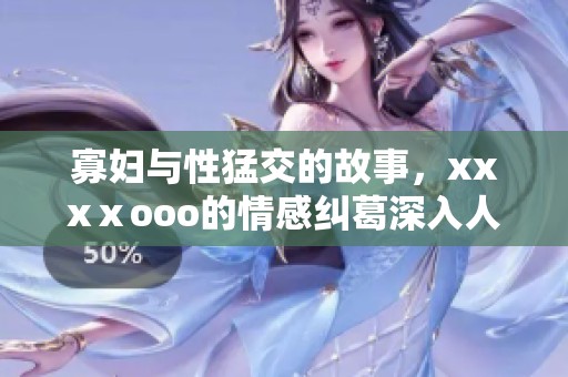 寡妇与性猛交的故事，xxxⅹooo的情感纠葛深入人心